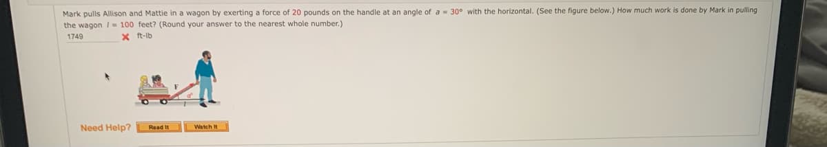 Mark pulls Allison and Mattie in a wagon by exerting a force of 20 pounds on the handle at an angle of a = 30° with the horizontal. (See the figure below.) How much work is done by Mark in pulling
the wagon/= 100 feet? (Round your answer to the nearest whole number.)
1749
X ft-lb
Watch It
Need Help?
Read It