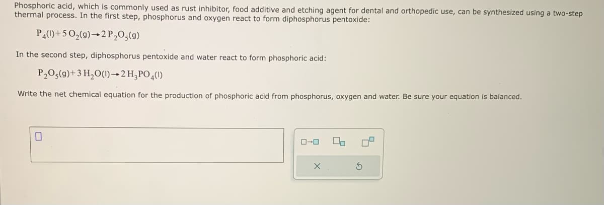 Phosphoric acid, which is commonly used as rust inhibitor, food additive and etching agent for dental and orthopedic use, can be synthesized using a two-step
thermal process. In the first step, phosphorus and oxygen react to form diphosphorus pentoxide:
P4(1)+5O₂(g) 2 P₂O5(9)
In the second step, diphosphorus pentoxide and water react to form phosphoric acid:
P₂O5(9)+3 H₂O(1)→2 H3PO4(1)
Write the net chemical equation for the production of phosphoric acid from phosphorus, oxygen and water. Be sure your equation is balanced.
0-0
00
S