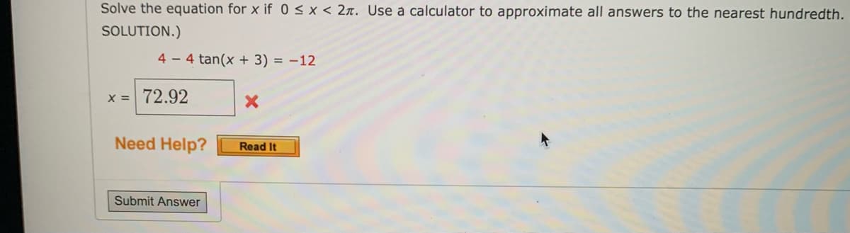 Solve the equation for x if 0 < x < 2л. Use a calculator to approximate all answers to the nearest hundredth.
SOLUTION.)
44 tan(x + 3) = -12
x = 72.92
X
Need Help?
Read It
Submit Answer