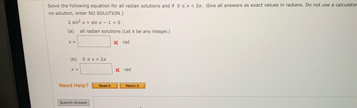 Solve the following equation for all radian solutions and if 0 < x < 2. Give all answers as exact values in radians. Do not use a calculator
no solution, enter NO SOLUTION.)
2 sin² x + sin x-1=0
(a) all radian solutions (Let k be any integer.)
X =
X rad
(b) 0≤x < 2π
X =
X rad
Need Help?
Submit Answer
Read It
Watch It