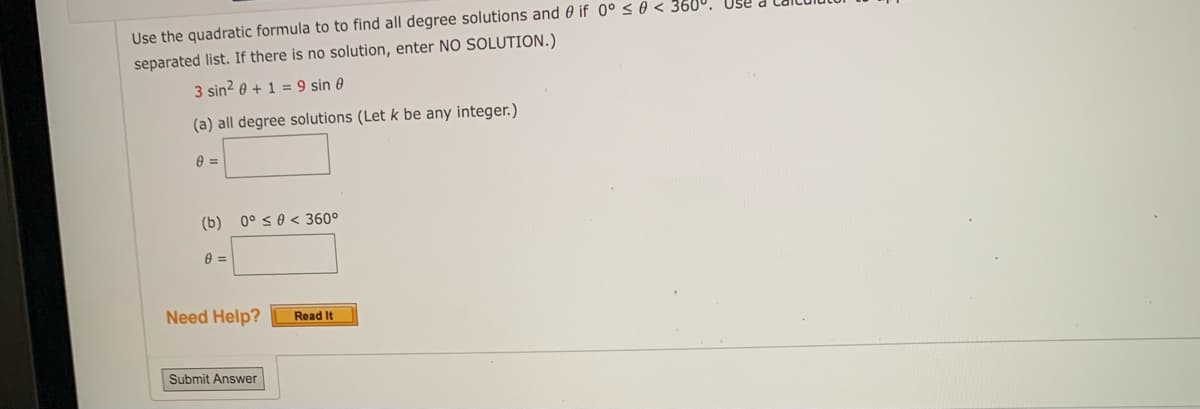 Use the quadratic formula to to find all degree solutions and if 0° ≤ 0 < 360°. Use
separated list. If there is no solution, enter NO SOLUTION.)
3 sin² 0+1=9 sin 0
(a) all degree solutions (Let k be any integer.)
8 =
(b) 0° ≤ 0 < 360°
8 =
Need Help?
Read It
Submit Answer