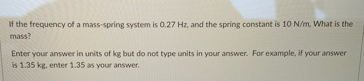 If the frequency of a mass-spring system is 0.27 Hz, and the spring constant is 10 N/m, What is the
mass?
Enter your answer in units of kg but do not type units in your answer. For example, if your answer
is 1.35 kg, enter 1.35 as your answer.
