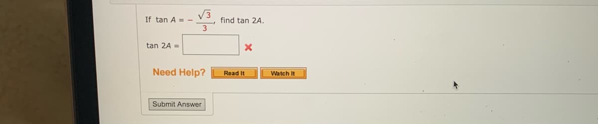 ### Problem Statement

If \(\tan A = -\frac{\sqrt{3}}{3}\), find \(\tan 2A\).

### Solution Input

\(\tan 2A =\) [Input Box]

Incorrect answer indicated by [Red X]

### Additional Resources

**Need Help?** [Read It] [Watch It]

### Submission

[Submit Answer]

Explanation: This image depicts a math problem related to trigonometric functions. The user is asked to find the value of \(\tan 2A\) given that \(\tan A = -\frac{\sqrt{3}}{3}\). The user has entered an incorrect answer as shown by the red X next to the input box. There are additional resources provided for help, including options to "Read It" and "Watch It". There is a "Submit Answer" button for entering the response.