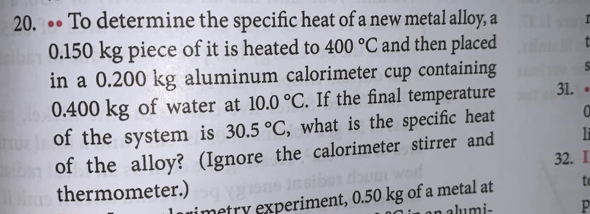 20. .. To determine the specific heat of a new metal alloy, a
0.150 kg piece of it is heated to 400 °C and then placed
in a 0.200 kg aluminum calorimeter cup containing
0.400 kg of water at 10.0 °C. If the final temperature
of the system is 30.5 °C, what is the specific heat
of the alloy? (Ignore the calorimeter stirrer and
thermometer.)
S
31.
32. I
um word
lovimetry experiment, 0.50 kg of a metal at
on alumi-
