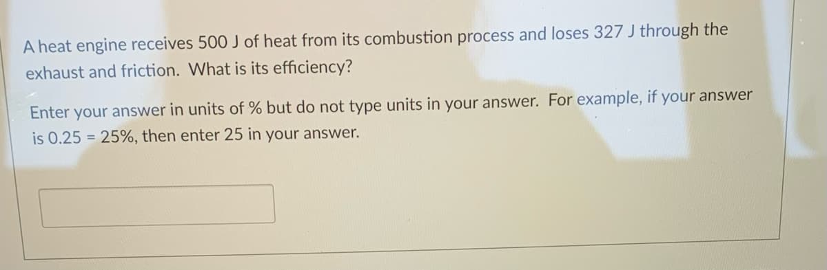 A heat engine receives 500 J of heat from its combustion process and loses 327 J through the
exhaust and friction. What is its efficiency?
Enter your answer in units of % but do not type units in your answer. For example, if your answer
is 0.25 = 25%, then enter 25 in your answer.
