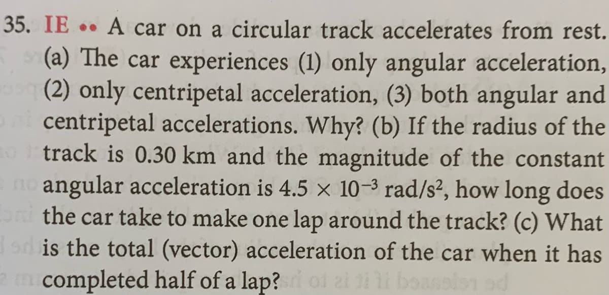 35. IE .. A car on a circular track accelerates from rest.
(a) The car experiences (1) only angular acceleration,
(2) only centripetal acceleration, (3) both angular and
centripetal accelerations. Why? (b) If the radius of the
o track is 0.30 km and the magnitude of the constant
no angular acceleration is 4.5 × 10-3 rad/s², how long does
oni the car take to make one lap around the track? (c) What
dd is the total (vector) acceleration of the car when it has
2 m completed half of a lap? ol ai ti
po
