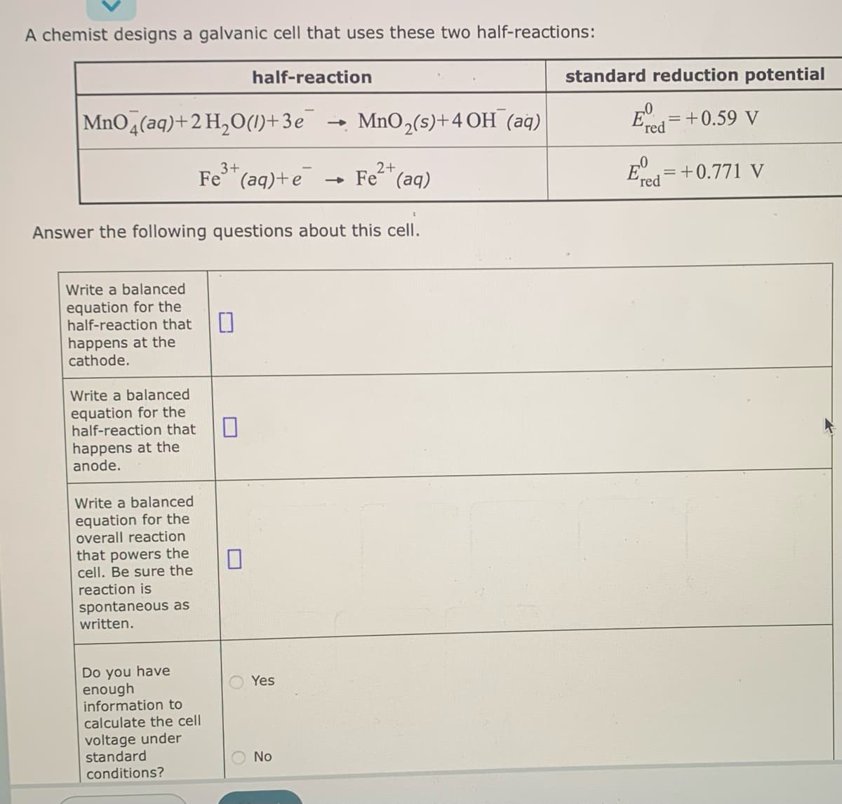 A chemist designs a galvanic cell that uses these two half-reactions:
MnO4(aq) + 2 H₂O(1)+3e
Write a balanced
equation for the
half-reaction that
happens at the
cathode.
Write a balanced
equation for the
half-reaction that
happens at the
anode.
Answer the following questions about this cell.
Write a balanced
equation for the
overall reaction
that powers the
cell. Be sure the
reaction is
spontaneous as
written.
half-reaction
3+
2+
Fe³+ (aq) + e → Fe (aq)
Do you have
enough
information to
calculate the cell
voltage under
standard
conditions?
0
O
MnO2(s)+4 OH (aq)
Yes
No
standard reduction potential
E=+0.59 V
Ed=+0.771 V
"red