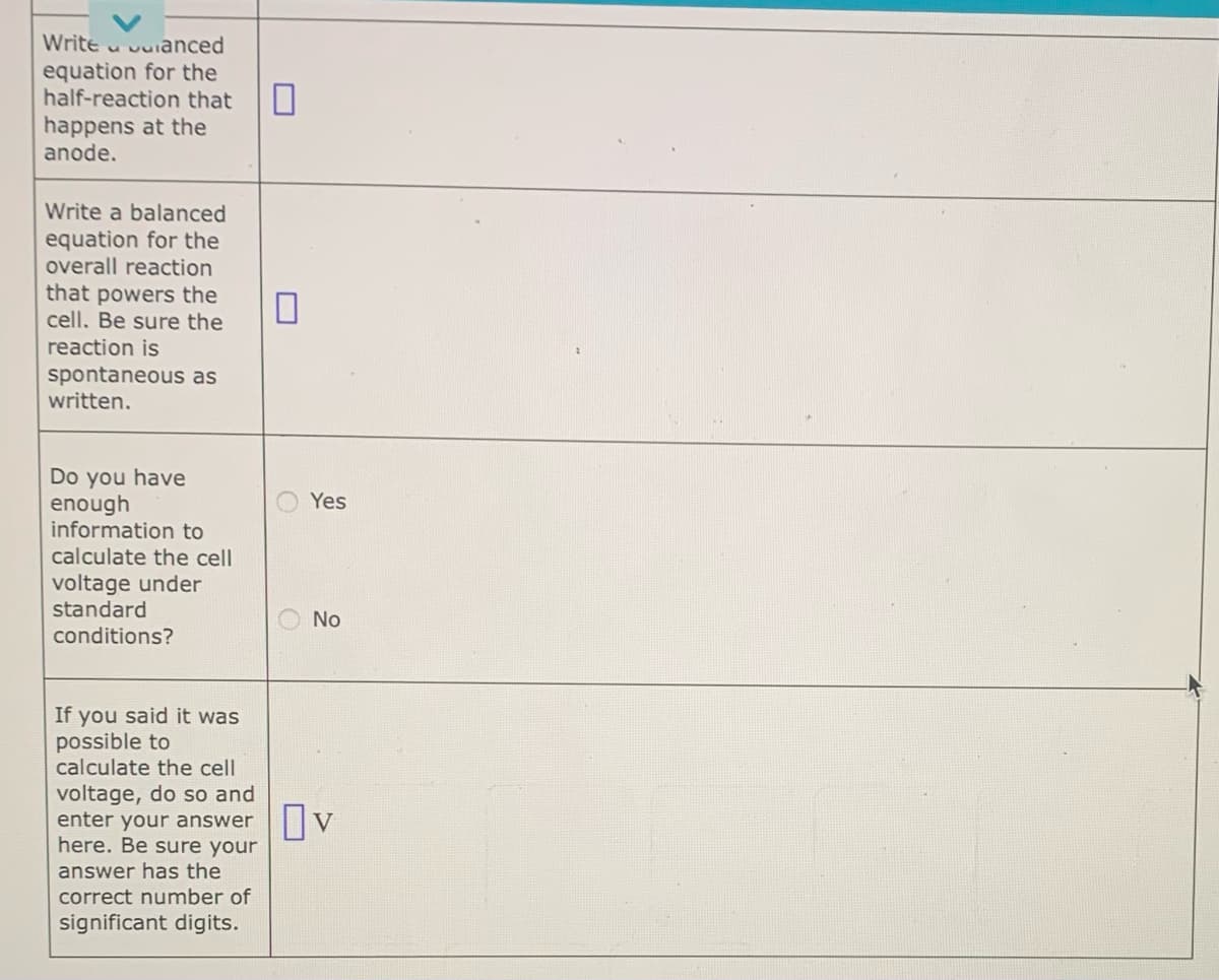 Write anced
equation for the
half-reaction that
happens at the
anode.
Write a balanced
equation for the
overall reaction
that powers the
cell. Be sure the
reaction is
spontaneous as
written.
Do you have
enough
information to
calculate the cell
voltage under
standard
conditions?
If you said it was
possible to
calculate the cell
voltage, do so and
0
Yes
No
enter your answer OV
here. Be sure your
answer has the
correct number of
significant digits.