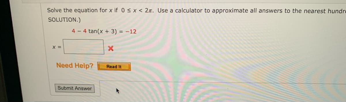### Solving Trigonometric Equations

#### Problem Statement:
Solve the equation for \(x\) if \(0 \le x < 2\pi\). Use a calculator to approximate all answers to the nearest hundredth. 

#### Given Equation:
\[4 - 4 \tan(x + 3) = -12\]

#### Solution:
To solve for \( x \), follow these steps:

1. **Isolate the trigonometric function:**
   \[
   4 - 4 \tan(x + 3) = -12
   \]
   Subtract 4 from both sides of the equation:
   \[
   -4 \tan(x + 3) = -12 - 4
   \]
   Simplify the right side:
   \[
   -4 \tan(x + 3) = -16
   \]
   Divide both sides by -4:
   \[
   \tan(x + 3) = 4
   \]

2. **Use the arctangent function to find the angle:**
   \[
   x + 3 = \arctan(4)
   \]
   Using a calculator to find the arctangent of 4:
   \[
   x + 3 \approx 1.32 \, \text{radians}
   \]

3. **Solve for \( x \):**
   \[
   x = 1.32 - 3
   \]
   Simplify:
   \[
   x \approx -1.68 \, \text{radians}
   \]

Since the given domain is \(0 \le x < 2\pi\), we need to find a corresponding solution within this range. The value -1.68 radians can be converted to a positive equivalent within the specified range by adding \(2\pi\) (approximately 6.28):
   \[
   x \approx -1.68 + 2\pi
   \]
   \[
   x \approx -1.68 + 6.28
   \]
   \[
   x \approx 4.60 \, \text{radians}
   \]

Hence, the solution to the equation is:
   \[
   x \approx 4.60 \, \text{radians}
   \]

#### Note:
- The equation \(4 - 4 \tan(x