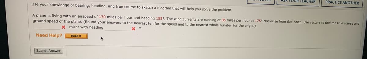 Need Help?
Use your knowledge of bearing, heading, and true course to sketch a diagram that will help you solve the problem.
A plane is flying with an airspeed of 170 miles per hour and heading 155°. The wind currents are running at 35 miles per hour at 175° clockwise from due north. Use vectors to find the true course and
ground speed of the plane. (Round your answers to the nearest ten for the speed and to the nearest whole number for the angle.)
x °
x
mi/hr with heading
Submit Answer
Read It
YOUR TEACHER
*
PRACTICE ANOTHER