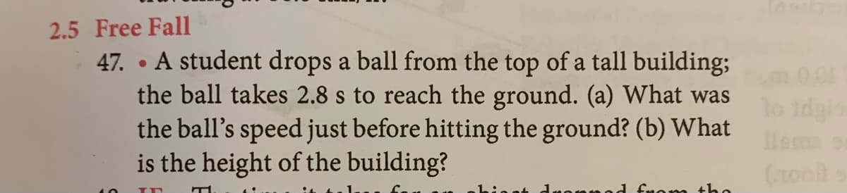 2.5 Free Fall
47. • A student drops a ball from the top of a tall building;
the ball takes 2.8 s to reach the ground. (a) What was
the ball's speed just before hitting the ground? (b) What
is the height of the building?
0.0
lo idgio
(1oo
fnom the
