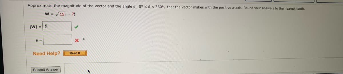 **Title: Vector Magnitude and Angle Calculation**

**Objective:**
Approximate the magnitude of the vector and the angle \( \theta \), in the range \( 0^\circ \leq \theta < 360^\circ \), that the vector makes with the positive x-axis. Round your answers to the nearest tenth.

**Given Vector:**
\[ \mathbf{W} = \sqrt{15} \mathbf{i} - 7 \mathbf{j} \]

**Instructions:**

1. Calculate the magnitude of the vector \( |\mathbf{W}| \) using the formula:
   \[ |\mathbf{W}| = \sqrt{( \text{component of } \mathbf{i} )^2 + (\text{component of } \mathbf{j} )^2} \]
   
2. Determine the angle \( \theta \) that the vector makes with the positive x-axis using the inverse tangent function:
   \[ \theta = \tan^{-1} \left( \frac{\text{component of } \mathbf{j}}{\text{component of } \mathbf{i}} \right) \]
   
**Solution:**

- **Magnitude:**
  The field for the magnitude \( |\mathbf{W}| \) is correctly filled with 8.

- **Angle:**
  The field for the angle \( \theta \) is currently empty and marked incorrect.

**Steps to input the answer:**

1. Calculate and verify the magnitude using the provided formula.
2. Use the arctangent function to find the angle \( \theta \).
3. Ensure to adjust the angle if necessary, depending on the quadrant in which the vector lies.
4. Enter your answers in the respective fields and click "Submit Answer."

**Assistance:**
If you need further help, click on the "Read It" button for additional resources and explanations.

**Submission:**
- After completing the calculations, enter your answers and click the "Submit Answer" button.

**Output:**
The interface contains a section for the submission of the calculated values. A green checkmark and a red cross are beside the fields, indicating the correctness of the entered magnitude and the incorrectness of the angle, respectively. 

Remember to double-check your calculations to ensure accurate results.

**Image Description:**
The image is a screenshot of an educational platform showing a problem that requires determining the magnitude and angle of a given vector. The vector components \( \