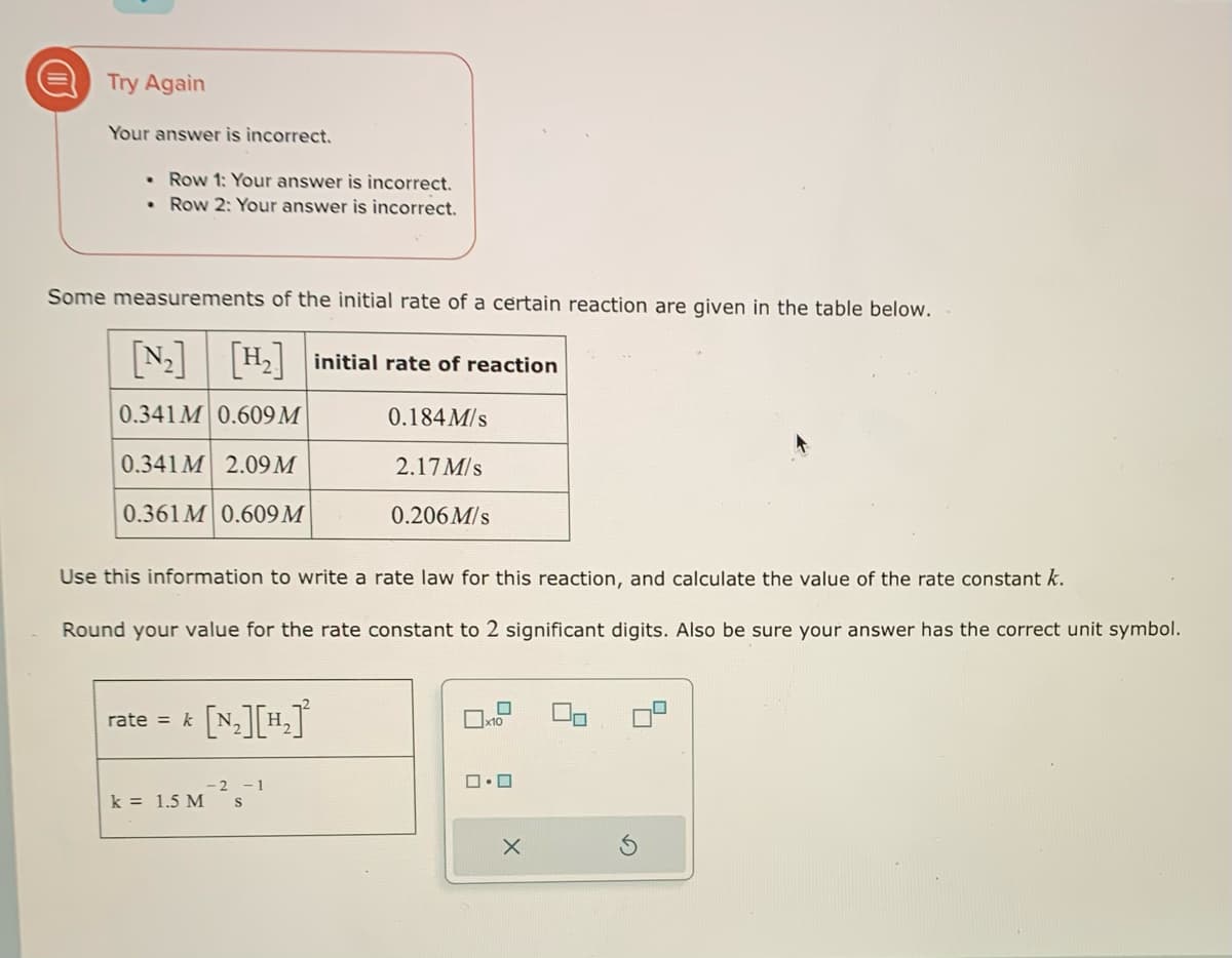 D
Try Again
Your answer is incorrect.
Row 1: Your answer is incorrect.
• Row 2: Your answer is incorrect.
.
Some measurements of the initial rate of a certain reaction are given in the table below.
[H₂] initial rate of reaction
0.184 M/s
0.341M 0.609 M
0.341M 2.09 M
0.361M 0.609 M
rate = k
Use this information to write a rate law for this reaction, and calculate the value of the rate constant k.
Round your value for the rate constant to 2 significant digits. Also be sure your answer has the correct unit symbol.
k = 1.5 M
2.17M/s
[N₂][H₂]²
-2 -1
S
0.206M/s
x10
□・□
X