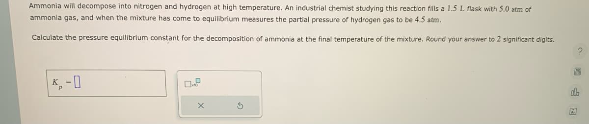 Ammonia will decompose into nitrogen and hydrogen at high temperature. An industrial chemist studying this reaction fills a 1.5 L flask with 5.0 atm of
ammonia gas, and when the mixture has come to equilibrium measures the partial pressure of hydrogen gas to be 4.5 atm.
Calculate the pressure equilibrium constant for the decomposition of ammonia at the final temperature of the mixture. Round your answer to 2 significant digits.
K₁ = 0
X
S
?
h