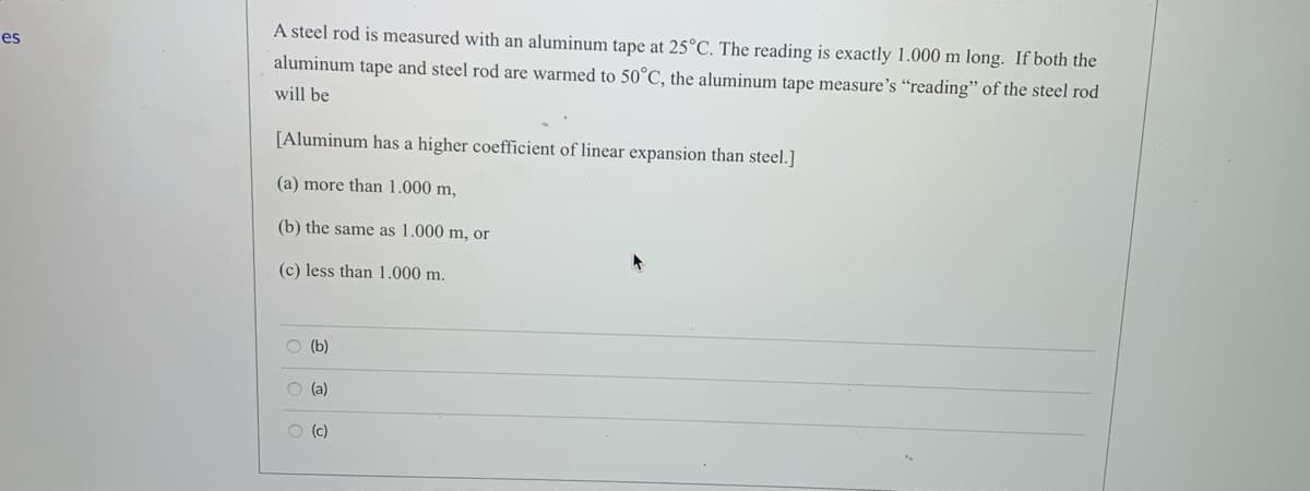 A steel rod is measured with an aluminum tape at 25°C. The reading is exactly 1.000 m long. If both the
aluminum tape and steel rod are warmed to 50°C, the aluminum tape measure's “reading" of the steel rod
es
will be
[Aluminum has a higher coefficient of linear expansion than steel.]
(a) more than 1.000 m,
(b) the same as 1.000 m, or
(c) less than 1.000 m.
O (b)
O (a)
O (c)
