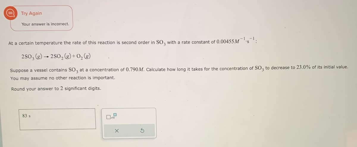 Try Again
Your answer is incorrect.
At a certain temperature the rate of this reaction is second order in SO3 with a rate constant of 0.00455 M
2SO3 (g) →2SO₂ (g) + O₂(g)
Suppose a vessel contains SO3 at a concentration of 0.790M. Calculate how long it takes for the concentration of SO3 to decrease to 23.0% of its initial value.
You may assume no other reaction is important.
Round your answer to 2 significant digits.
83 s
X