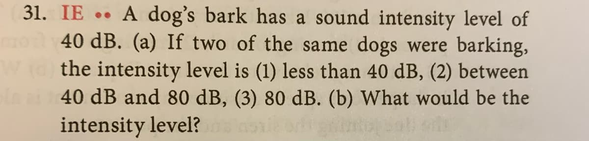 31. IE A dog's bark has a sound intensity level of
mo 40 dB. (a) If two of the same dogs were barking,
W() the intensity level is (1) less than 40 dB, (2) between
in ai 140 dB and 80 dB, (3) 80 dB. (b) What would be the
intensity level?