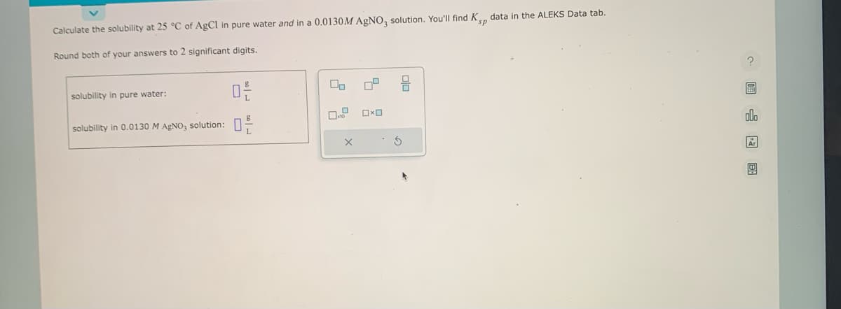 Calculate the solubility at 25 °C of AgCl in pure water and in a 0.0130M AgNO3 solution. You'll find Kp data in the ALEKS Data tab.
Round both of your answers to 2 significant digits.
solubility in pure water:
solubility in 0.0130 M AgNO3 solution:
0-
X
OxO
S
E
000
Ar