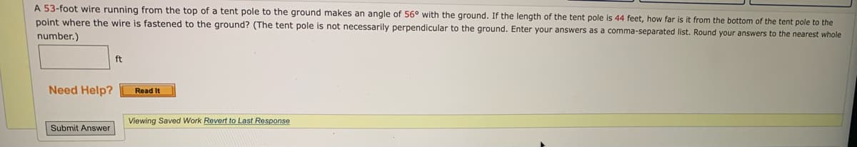 **Educational Problem:**
Calculate the Distance from the Bottom of a Tent Pole to the Point where a Wire is Fastened to the Ground

**Problem Statement:**
A **53-foot wire** running from the top of a tent pole to the ground makes an **angle of 56°** with the ground. If the length of the tent pole is **44 feet**, how far is it from the bottom of the tent pole to the point where the wire is fastened to the ground? (The tent pole is not necessarily perpendicular to the ground. Enter your answers as a comma-separated list. Round your answers to the nearest whole number.)

**Input Box:**
[                                      ] ft

**Help Option:**
[ Need Help? ] Read It

**Submission Button:**
[ Submit Answer ]

**Additional Options:**
[ Viewing Saved Work ] Revert to Last Response