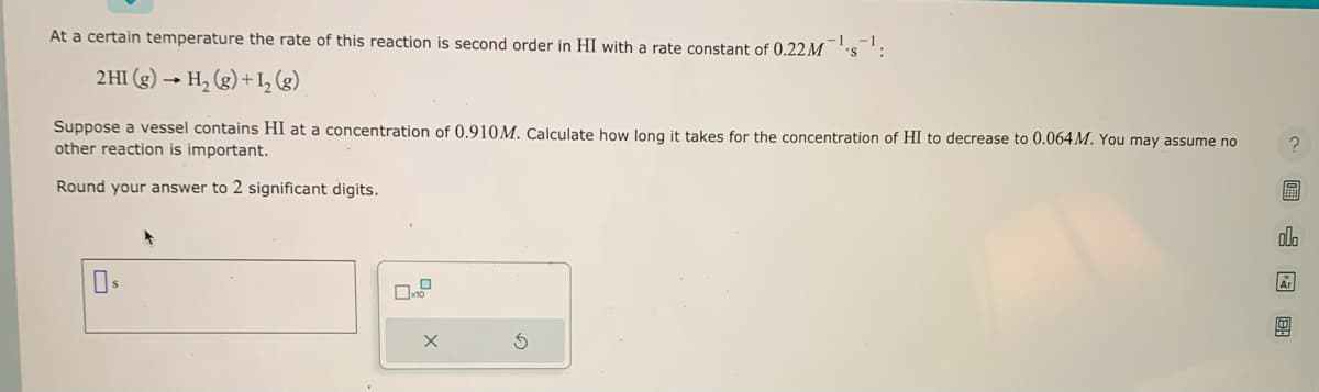 At a certain temperature the rate of this reaction is second order in HI with a rate constant of 0.22M¹s¹:
2 HI(g) → H₂(g) + 1₂ (8)
Suppose a vessel contains HI at a concentration of 0.910M. Calculate how long it takes for the concentration of HI to decrease to 0.064 M. You may assume no
other reaction is important.
Round your answer to 2 significant digits.
0.9
X
圖 图