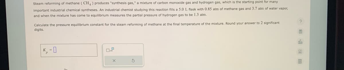 Steam reforming of methane (CH4) produces "synthesis gas," a mixture of carbon monoxide gas and hydrogen gas, which is the starting point for many
important industrial chemical syntheses. An industrial chemist studying this reaction fills a 5.0 L flask with 0.85 atm of methane gas and 3.7 atm of water vapor,
and when the mixture has come to equilibrium measures the partial pressure of hydrogen gas to be 1.3 atm.
Calculate the pressure equilibrium constant for the steam reforming of methane at the final temperature of the mixture. Round your answer to 2 significant
digits.
X
nh
9