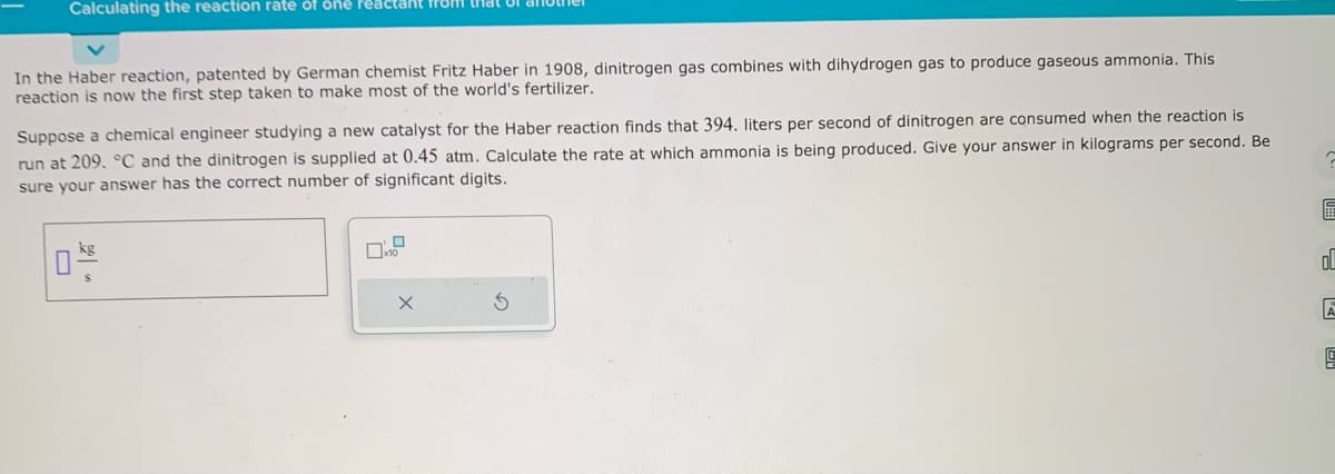 Calculating the reaction rate of one Peactant from that of ano
In the Haber reaction, patented by German chemist Fritz Haber in 1908, dinitrogen gas combines with dihydrogen gas to produce gaseous ammonia. This
reaction is now the first step taken to make most of the world's fertilizer.
Suppose a chemical engineer studying a new catalyst for the Haber reaction finds that 394. liters per second of dinitrogen are consumed when the reaction is
run at 209. °C and the dinitrogen is supplied at 0.45 atm. Calculate the rate at which ammonia is being produced. Give your answer in kilograms per second. Be
sure your answer has the correct number of significant digits.
X
G
區
ol
A
5