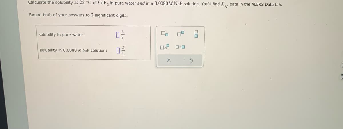 Calculate the solubility at 25 °C of CaF2 in pure water and in a 0.0080 M NaF solution. You'll find Kp data in the ALEKS Data tab.
sp
Round both of your answers to 2 significant digits.
solubility in pure water:
solubility in 0.0080 M NaF solution:
20
0-2-
00
x
x
0x0
010
E
5