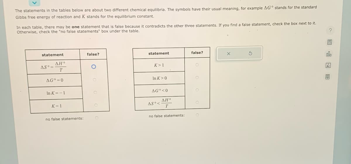 The statements in the tables below are about two different chemical equilibria. The symbols have their usual meaning, for example AG stands for the standard
Gibbs free energy of reaction and K stands for the equilibrium constant.
In each table, there may be one statement that is false because it contradicts the other three statements. If you find a false statement, check the box next to it.
Otherwise, check the "no false statements" box under the table.
statement
AS°=
AH°
T
AG=0
In K= -1
K=1
no false statements:
false?
statement
K> 1
In K>0
AGO <0
AS°<
AH°
T
no false statements:
false?
O
O
X
5
? 图
EFEN
olo
Ar