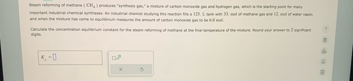 Steam reforming of methane (CH4) produces "synthesis gas," a mixture of carbon monoxide gas and hydrogen gas, which is the starting point for many
important industrial chemical syntheses. An industrial chemist studying this reaction fills a 125. L tank with 33. mol of methane gas and 12. mol of water vapor,
and when the mixture has come to equilibrium measures the amount of carbon monoxide gas to be 6.0 mol.
Calculate the concentration equilibrium constant for the steam reforming of methane at the final temperature of the mixture. Round your answer to 2 significant
digits.
K = 0
X
S
dh
Ar