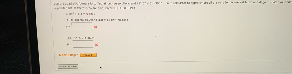 Use the quadratic formula to to find all degree solutions and if 0° ≤ 0 < 360°. Use a calculator to approximate all answers to the nearest tenth of a degree. (Enter your ans
separated list. If there is no solution, enter NO SOLUTION.)
3 sin² + 1 = 9 sin 8
(a) all degree solutions (Let k be any integer.)
8 =
(b) 0° ≤0 < 360°
8 =
Need Help?
Read It
Submit Answer
X