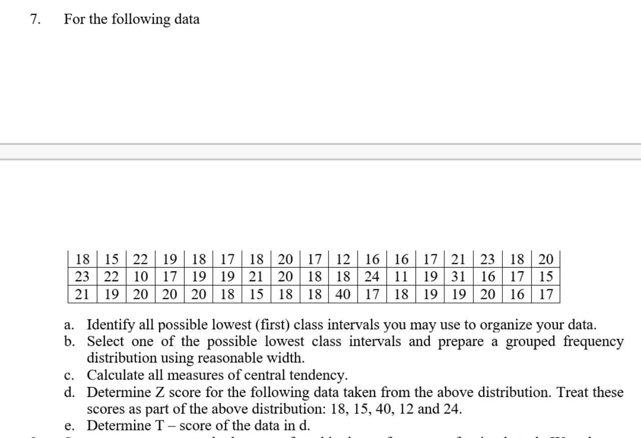 Identify all possible lowest (first) class intervals you may use to organize your data.
Select one of the possible lowest class intervals and prepare a grouped frequency
distribution using reasonable width.
Calculate all measures of central tendency.
Determine Z score for the following data taken from the above distribution. Treat these
stributi.
15 40 12. ond 24
