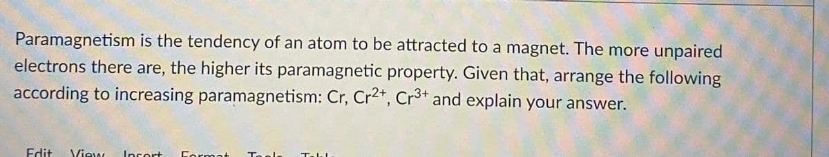 Paramagnetism is the tendency of an atom to be attracted to a magnet. The more unpaired
electrons there are, the higher its paramagnetic property. Given that, arrange the following
according to increasing paramagnetism: Cr, Cr2+, Cr³+ and explain your answer.
Edit View Insert