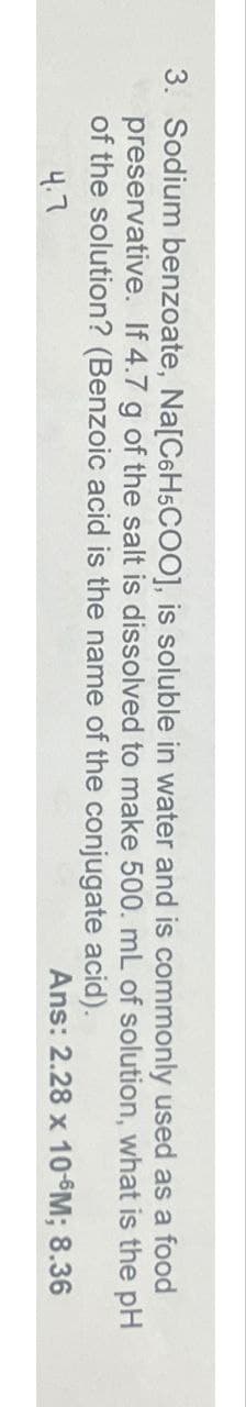 3. Sodium benzoate, Na[C6H5COO], is soluble in water and is commonly used as a food
preservative. If 4.7 g of the salt is dissolved to make 500. mL of solution,
of the solution? (Benzoic acid is the name of the conjugate acid).
4.7
what
is the pH
Ans: 2.28 x 10-6M; 8.36