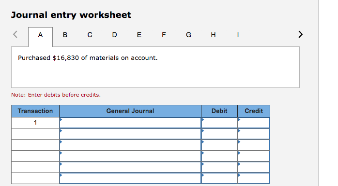 Journal entry worksheet
А в с
D E F G H I
>
Purchased $16,830 of materials on account.
Note: Enter debits before credits.
Transaction
General Journal
Debit
Credit
1
