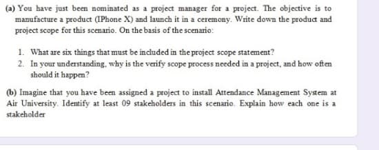 (a) You have just been nominated as a project manager for a project. The objective is to
manufacture a product (IPhone X) and launch it in a ceremony. Write down the product and
project scope for this scemario. On the basis of the scenario:
1. What are six things that must be included in the project scope statement?
2. In your understanding, why is the verify scope process needed in a project, and how often
should it happen?
