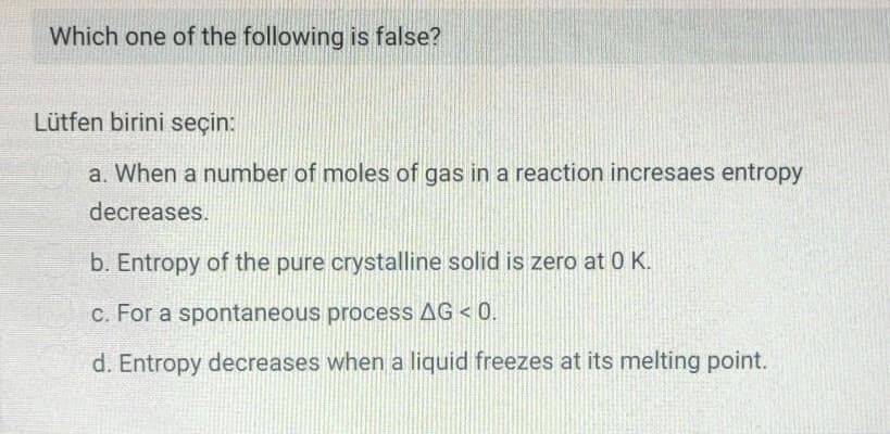 Which one of the following is false?
Lütfen birini seçin:
a. When a number of moles of gas in a reaction incresaes entropy
decreases.
b. Entropy of the pure crystalline solid is zero at 0 K.
c. For a spontaneous process AG < 0.
d. Entropy decreases when a liquid freezes at its melting point.
