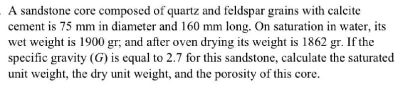 A sandstone core composed of quartz and feldspar grains with calcite
cement is 75 mm in diameter and 160 mm long. On saturation in water, its
wet weight is 1900 gr; and after oven drying its weight is 1862 gr. If the
specific gravity (G) is equal to 2.7 for this sandstone, calculate the saturated
unit weight, the dry unit weight, and the porosity of this core.