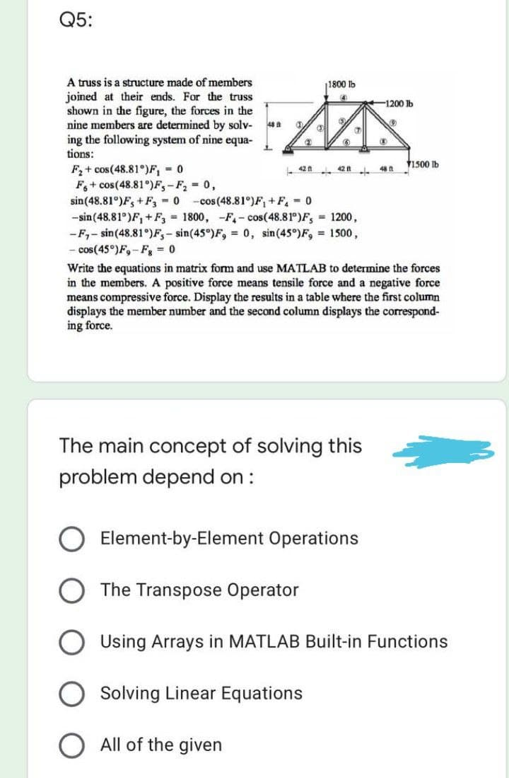 Q5:
1800 lb
4
-1200 lb
A truss is a structure made of members
joined at their ends. For the truss
shown in the figure, the forces in the
nine members are determined by solv-
ing the following system of nine equa-
tions:
MAX
48
S
(2)
6
1
1500 lb
F₂+ cos(48.81°)F₁ = 0
42 n
4211
48 ft
F6+ cos(48.81°)F₁-F₂ = 0,
sin (48.81°)F, +F3 = 0 -cos (48.81°)F₁+F₁ = 0
-sin (48.81°)F₁+F3 = 1800, -F- cos(48.81°)F, = 1200,
-F₁-sin (48.81°)F,- sin(45°)F, = 0, sin (45°) F, = 1500,
- cos(45°)F,-Fg = 0
Write the equations in matrix form and use MATLAB to determine the forces
in the members. A positive force means tensile force and a negative force
means compressive force. Display the results in a table where the first column
displays the member number and the second column displays the correspond-
ing force.
The main concept of solving this
problem depend on :
Element-by-Element Operations
The Transpose Operator
Using Arrays in MATLAB Built-in Functions
Solving Linear Equations
All of the given