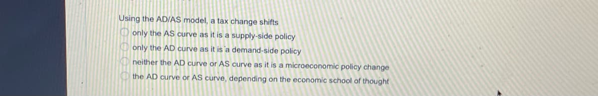 Using the AD/AS model, a tax change shifts
O only the AS curve as it is a supply-side policy
O only the AD curve as it is a demand-side policy
neither the AD curve or AS curve as it is a microeconomic policy change
the AD curve or AS curve, depending on the economic school of thought
