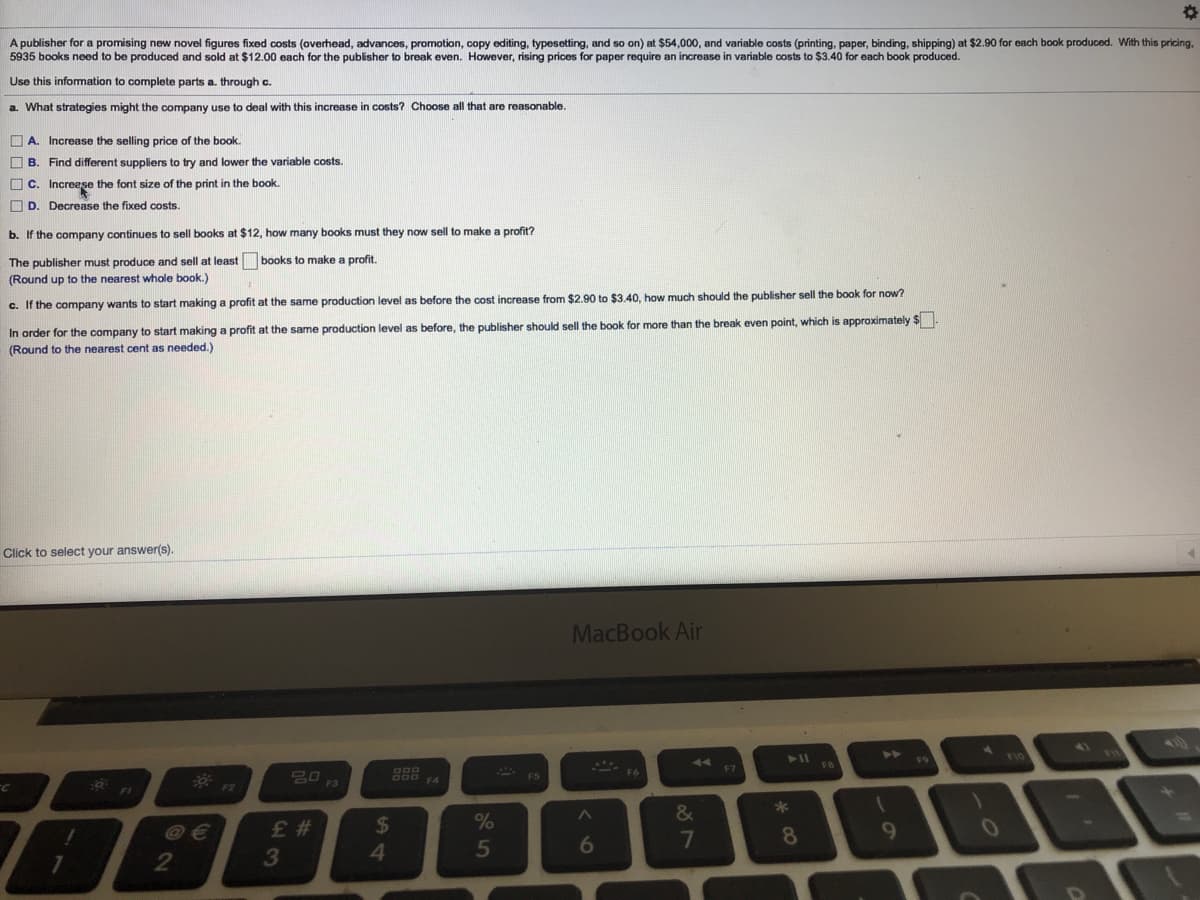 A publisher for a promising new novel figures fixed costs (overhead, advances, promotion, copy editing, typesetting, and so on) at $54,000, and variable costs (printing, paper, binding, shipping) at $2.90 for each book produced. With this pricing,
5935 books need to be produced and sold at $12.00 each for the publisher to break even. However, rising prices for paper require an increase in variable costs to $3.40 for each book produced.
Use this infomation to complete parts a. through c.
a. What strategies might the company use to deal with this increase in costs? Choose all that are reasonable.
O A. Increase the selling price of the book
O B. Find different suppliers to try and lower the variable costs.
O C. Increese the font size of the print in the book.
O D. Decrease the fixed costs.
b. If the company continues to sell books at $12, how many books must they now sell to make a profit?
The publisher must produce and sell at least
books to make a profit.
(Round up to the nearest whole book.)
c. If the company wants to start making a profit at the same production level as before the cost increase from $2.90 to $3.40, how much should the publisher sell the book for now?
In order for the company to start making a profit at the same production level as before, the publisher should sell the book for more than the break even point, which is approximately $
(Round to the nearest cent as needed.)
Click to select your answer(s).
MacBook Air
<1
44
F9
F5
F6
F7
F2
F4
@ €
2$
&
*
# 3
4.
2
3
5
6
7
8
