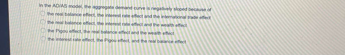 In the ADIAS model, the aggregate demand curve is negatively sloped because of
O the real balance effect, the interest rate effect and the international trade effect
O the real balance effect, the interest rate effect and the wealth effect
the Pigou effect, the real balance effect and the wealth effect
the interest rate effect, the Pigou effect, and the real balance effect
