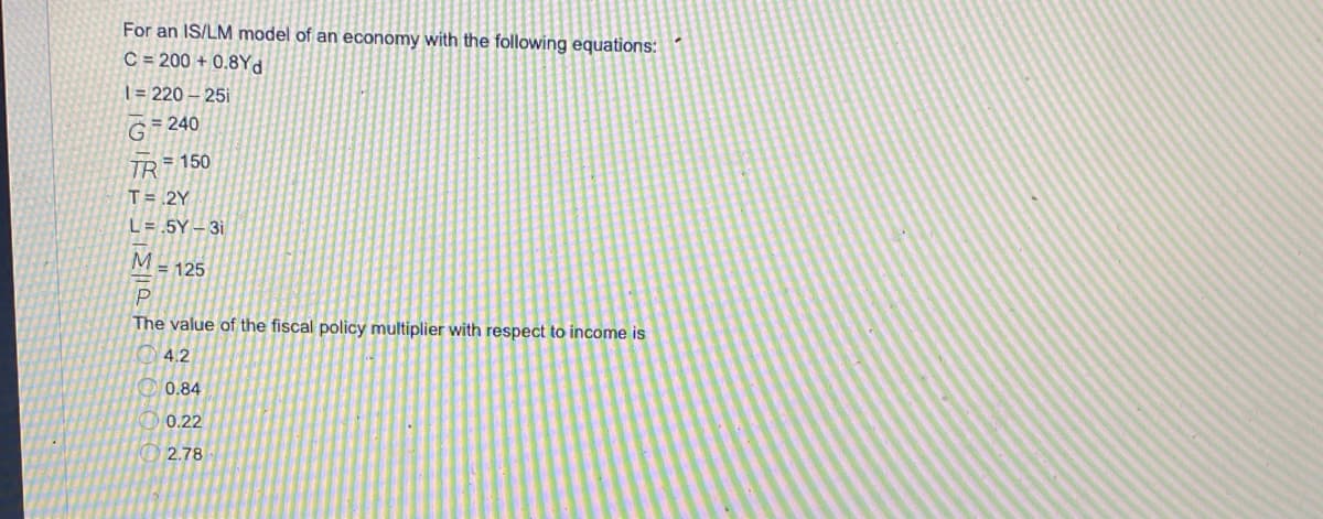 For an IS/LM model of an economy with the following equations:
C = 200 + 0.8Yd
| = 220 – 25i
G 240
TR 150
T= .2Y
L= .5Y – 3i
M.
= 125
The value of the fiscal policy multiplier with respect to income is
4.2
0.84
0.22
O 2.78

