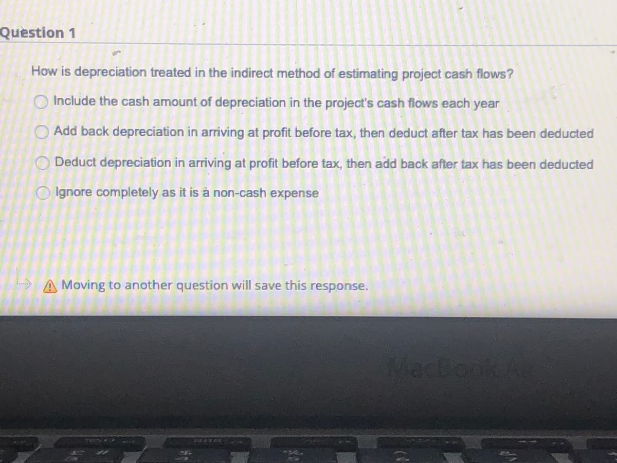 Question 1
How is depreciation treated in the indirect method of estimating project cash flows?
O Include the cash amount of depreciation in the project's cash flows each year
Add back depreciation in arriving at profit before tax, then deduct after tax has been deducted
O Deduct depreciation in arriving at profit before tax, then add back after tax has been deducted
O Ignore completely as it is à non-cash expense
A Moving to another question will save this
response.
Mactook/
