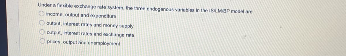 Under a flexible exchange rate system, the three endogenous variables in the IS/LM/BP model are
O income, output and expenditure
O output, interest rates and money supply
O output, interest rates and exchange rate
O prices, output and unemployment
