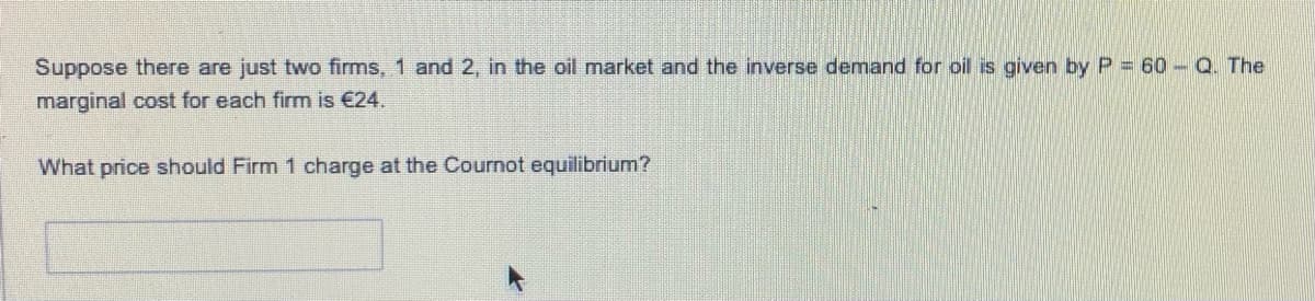 Suppose there are just two firms, 1 and 2, in the oil market and the inverse demand for oil is given by P = 60- Q. The
marginal cost for each firm is €24.
What price should Firm 1 charge at the Cournot equilibrium?
