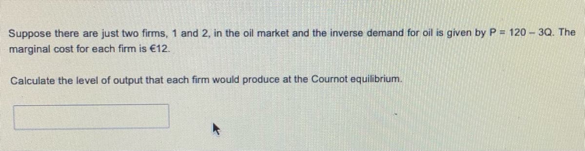 Suppose there are just two firms, 1 and 2, in the oil market and the inverse demand for oil is given by P = 120 - 3Q. The
marginal cost for each firm is €12.
Calculate the level of output that each firm would produce at the Cournot equilibrium.
