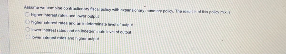 Assume we combine contractionary fiscal policy with expansionary monetary policy. The result is of this policy mix is
O higher interest rates and lower output
O higher interest rates and an indeterminate level of output
O lower interest rates and an indeterminate level of output
lower interest rates and higher output
