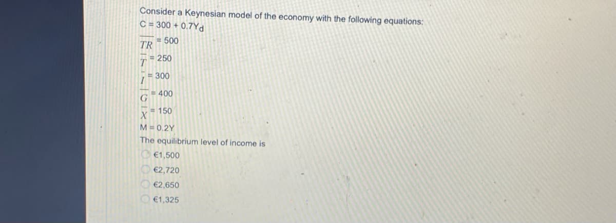 Consider a Keynesian model of the economy with the following equations;
C = 300 + 0.7Yd
= 500
TR
ァミ250
= 300
= 400
X 150
M = 0,2Y
The equilibrium level of income is
O €1,500
€2,720
€2,650
O €1,325
