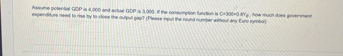 Assume potential GDP is 4,000 and actual GDP is 3,000. If the consumption function is C=300+0.8Yd, how much does government
expenditure need to rise by to close the output gap? (Please input the round number without any Euro symbol)
