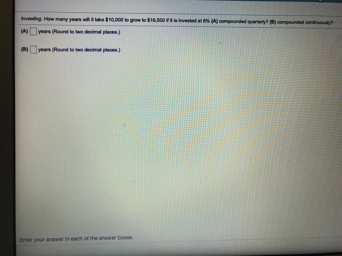 Investing. How many years will it take $10,000 to grow to $16,500 if it is invested at 6% (A) compounded quarterly? (B) compounded continuously?
(A)
years (Round to two decimal places.)
(B)
years (Round to two decimal places.)
Enter your answer in each of the answer boxes.
